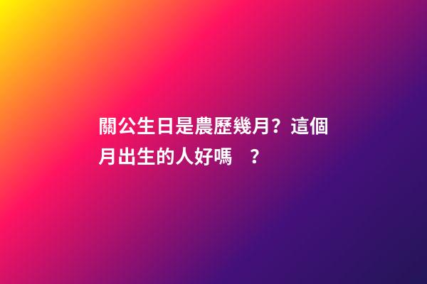 關公生日是農歷幾月？這個月出生的人好嗎？